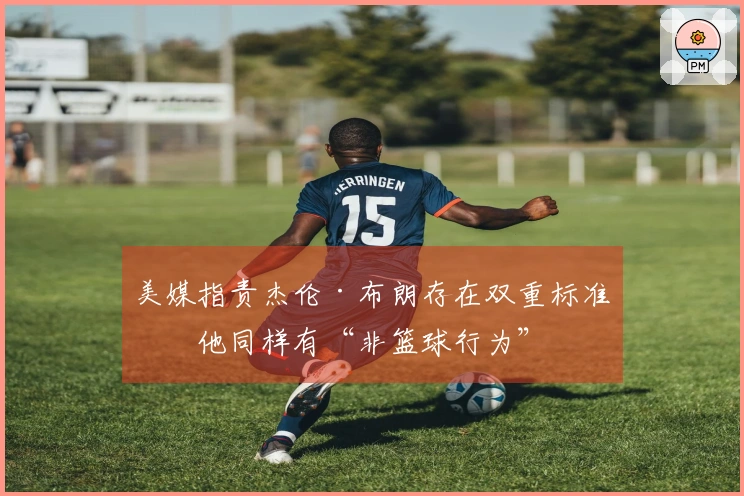 美媒指责杰伦·布朗存在双重标准：他同样有“非篮球行为”