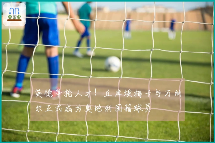 英德争抢人才！丘库埃梅卡与万纳尔正式成为奥地利国籍球员