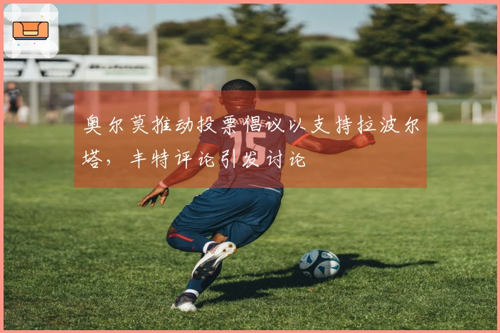 奥尔莫推动投票倡议以支持拉波尔塔，丰特评论引发讨论