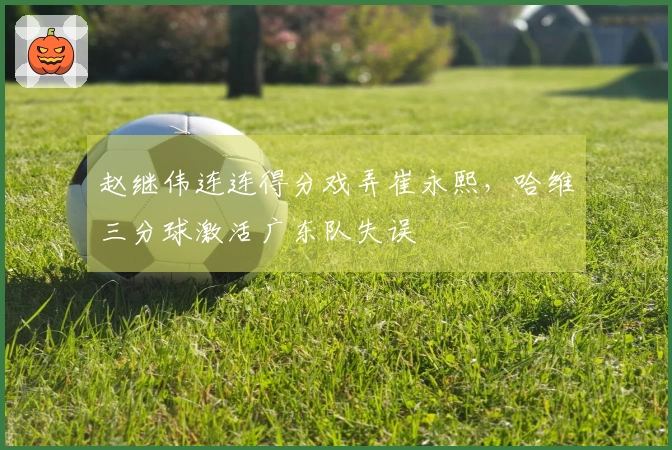 赵继伟连连得分戏弄崔永熙，哈维三分球激活广东队失误