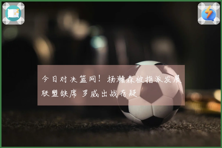 今日对决篮网！杨瀚森被指派发展联盟缺席 罗威出战存疑