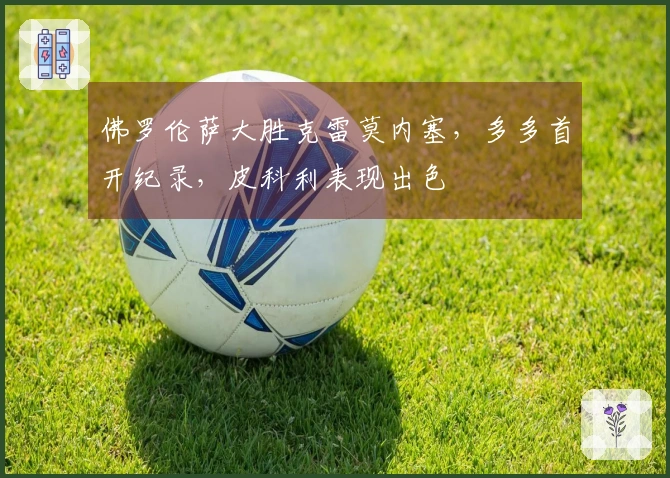 佛罗伦萨大胜克雷莫内塞，多多首开纪录，皮科利表现出色