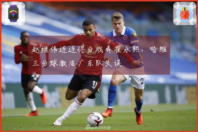 赵继伟连连得分戏弄崔永熙，哈维三分球激活广东队失误