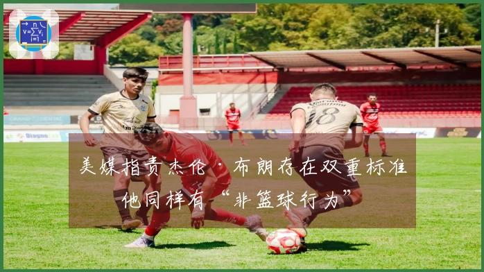 美媒指责杰伦·布朗存在双重标准：他同样有“非篮球行为”