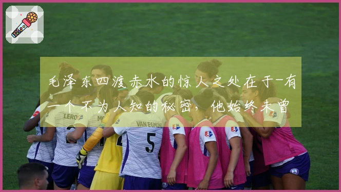 毛泽东四渡赤水的惊人之处在于-有一个不为人知的秘密，他始终未曾 divulge