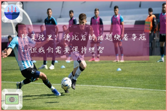 阿莱格里：德比后的话题绕着争冠，但我们需要保持理智