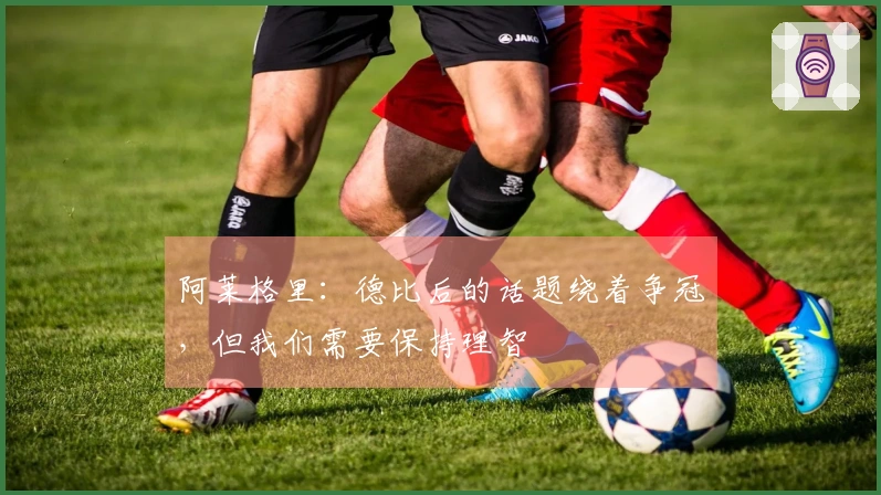 阿莱格里:德比后的话题绕着争冠,但我们需要保持理智