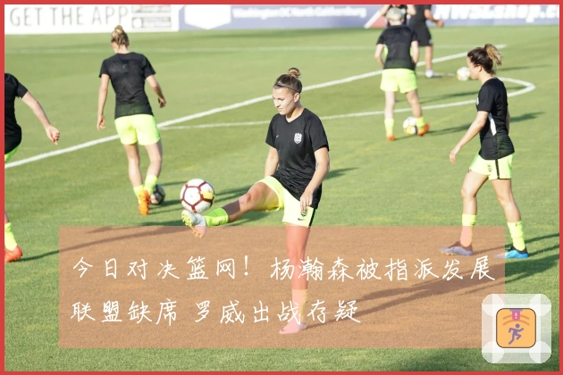 今日对决篮网！杨瀚森被指派发展联盟缺席 罗威出战存疑